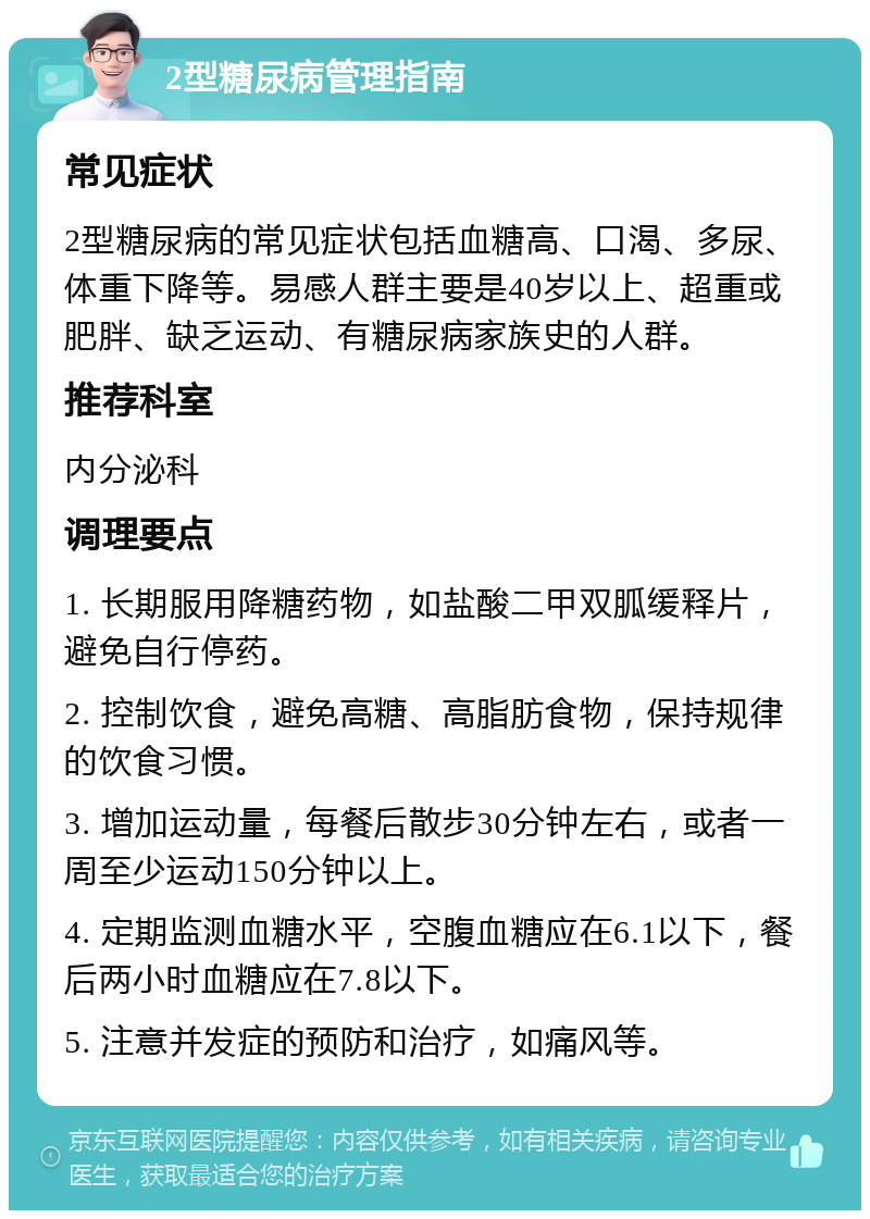 2型糖尿病管理指南 常见症状 2型糖尿病的常见症状包括血糖高、口渴、多尿、体重下降等。易感人群主要是40岁以上、超重或肥胖、缺乏运动、有糖尿病家族史的人群。 推荐科室 内分泌科 调理要点 1. 长期服用降糖药物，如盐酸二甲双胍缓释片，避免自行停药。 2. 控制饮食，避免高糖、高脂肪食物，保持规律的饮食习惯。 3. 增加运动量，每餐后散步30分钟左右，或者一周至少运动150分钟以上。 4. 定期监测血糖水平，空腹血糖应在6.1以下，餐后两小时血糖应在7.8以下。 5. 注意并发症的预防和治疗，如痛风等。