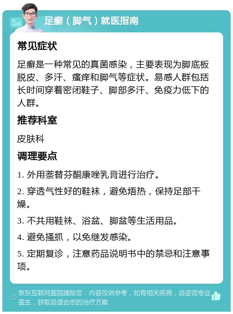 足癣（脚气）就医指南 常见症状 足癣是一种常见的真菌感染，主要表现为脚底板脱皮、多汗、瘙痒和脚气等症状。易感人群包括长时间穿着密闭鞋子、脚部多汗、免疫力低下的人群。 推荐科室 皮肤科 调理要点 1. 外用萘替芬酮康唑乳膏进行治疗。 2. 穿透气性好的鞋袜，避免焐热，保持足部干燥。 3. 不共用鞋袜、浴盆、脚盆等生活用品。 4. 避免搔抓，以免继发感染。 5. 定期复诊，注意药品说明书中的禁忌和注意事项。