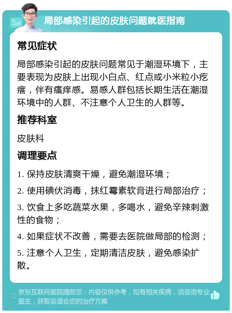 局部感染引起的皮肤问题就医指南 常见症状 局部感染引起的皮肤问题常见于潮湿环境下，主要表现为皮肤上出现小白点、红点或小米粒小疙瘩，伴有瘙痒感。易感人群包括长期生活在潮湿环境中的人群、不注意个人卫生的人群等。 推荐科室 皮肤科 调理要点 1. 保持皮肤清爽干燥，避免潮湿环境； 2. 使用碘伏消毒，抹红霉素软膏进行局部治疗； 3. 饮食上多吃蔬菜水果，多喝水，避免辛辣刺激性的食物； 4. 如果症状不改善，需要去医院做局部的检测； 5. 注意个人卫生，定期清洁皮肤，避免感染扩散。