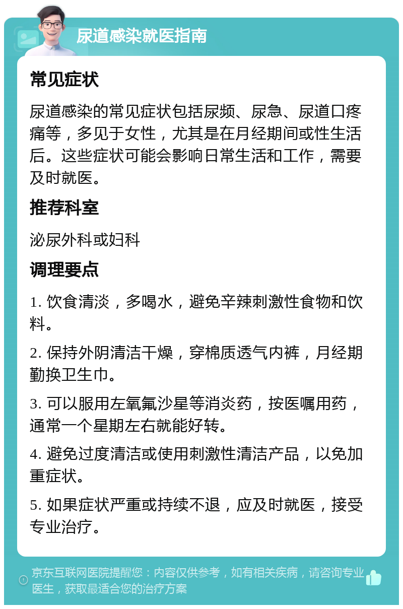 尿道感染就医指南 常见症状 尿道感染的常见症状包括尿频、尿急、尿道口疼痛等，多见于女性，尤其是在月经期间或性生活后。这些症状可能会影响日常生活和工作，需要及时就医。 推荐科室 泌尿外科或妇科 调理要点 1. 饮食清淡，多喝水，避免辛辣刺激性食物和饮料。 2. 保持外阴清洁干燥，穿棉质透气内裤，月经期勤换卫生巾。 3. 可以服用左氧氟沙星等消炎药，按医嘱用药，通常一个星期左右就能好转。 4. 避免过度清洁或使用刺激性清洁产品，以免加重症状。 5. 如果症状严重或持续不退，应及时就医，接受专业治疗。