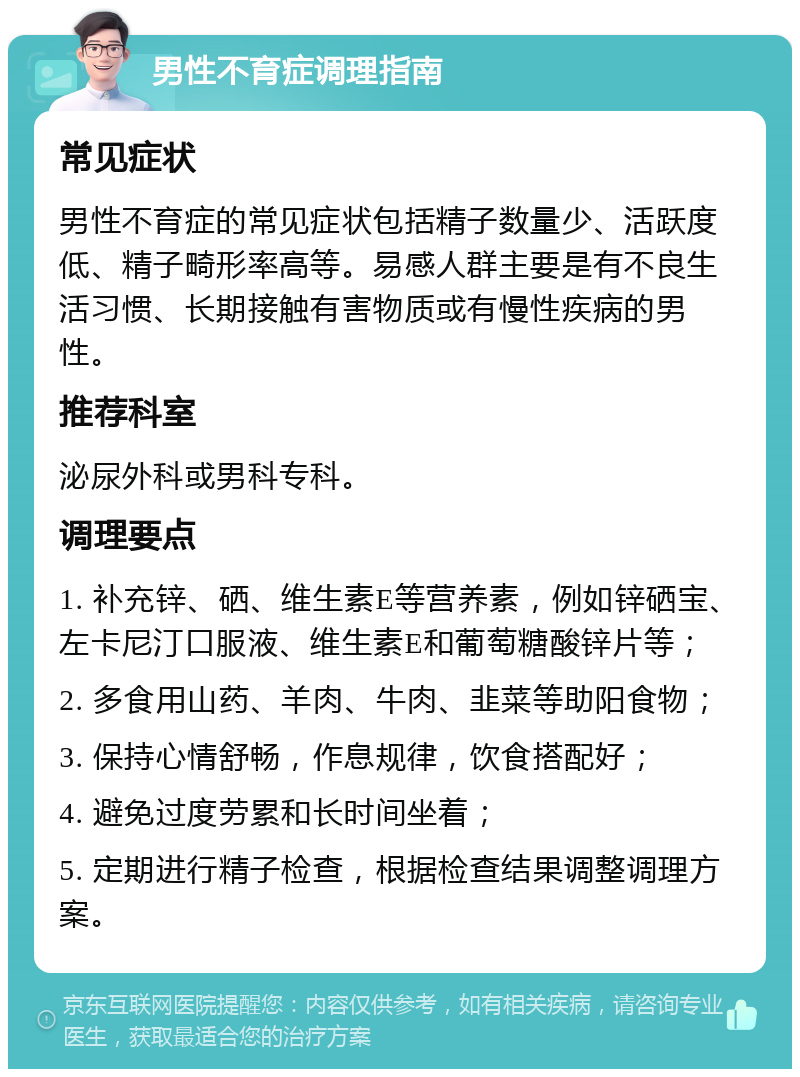 男性不育症调理指南 常见症状 男性不育症的常见症状包括精子数量少、活跃度低、精子畸形率高等。易感人群主要是有不良生活习惯、长期接触有害物质或有慢性疾病的男性。 推荐科室 泌尿外科或男科专科。 调理要点 1. 补充锌、硒、维生素E等营养素，例如锌硒宝、左卡尼汀口服液、维生素E和葡萄糖酸锌片等； 2. 多食用山药、羊肉、牛肉、韭菜等助阳食物； 3. 保持心情舒畅，作息规律，饮食搭配好； 4. 避免过度劳累和长时间坐着； 5. 定期进行精子检查，根据检查结果调整调理方案。