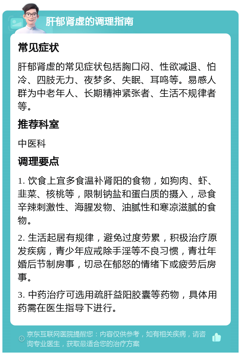 肝郁肾虚的调理指南 常见症状 肝郁肾虚的常见症状包括胸口闷、性欲减退、怕冷、四肢无力、夜梦多、失眠、耳鸣等。易感人群为中老年人、长期精神紧张者、生活不规律者等。 推荐科室 中医科 调理要点 1. 饮食上宜多食温补肾阳的食物，如狗肉、虾、韭菜、核桃等，限制钠盐和蛋白质的摄入，忌食辛辣刺激性、海腥发物、油腻性和寒凉滋腻的食物。 2. 生活起居有规律，避免过度劳累，积极治疗原发疾病，青少年应戒除手淫等不良习惯，青壮年婚后节制房事，切忌在郁怒的情绪下或疲劳后房事。 3. 中药治疗可选用疏肝益阳胶囊等药物，具体用药需在医生指导下进行。