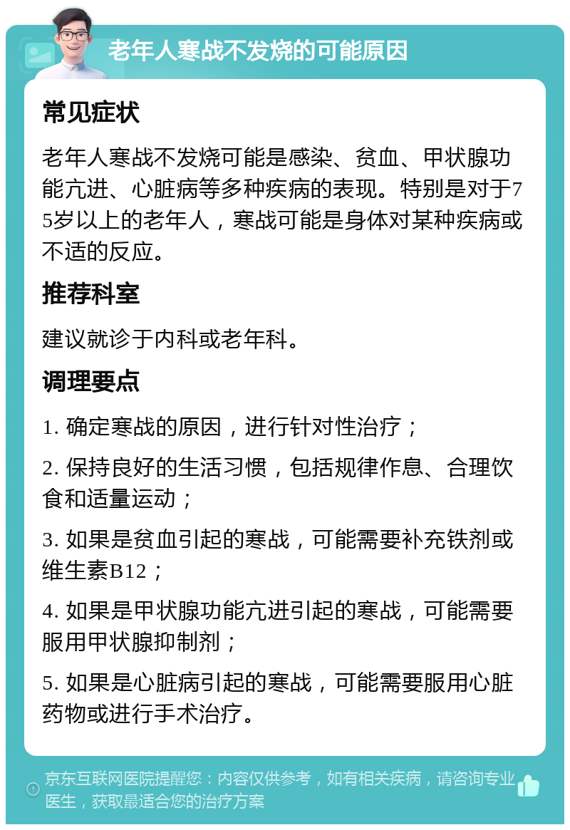 老年人寒战不发烧的可能原因 常见症状 老年人寒战不发烧可能是感染、贫血、甲状腺功能亢进、心脏病等多种疾病的表现。特别是对于75岁以上的老年人，寒战可能是身体对某种疾病或不适的反应。 推荐科室 建议就诊于内科或老年科。 调理要点 1. 确定寒战的原因，进行针对性治疗； 2. 保持良好的生活习惯，包括规律作息、合理饮食和适量运动； 3. 如果是贫血引起的寒战，可能需要补充铁剂或维生素B12； 4. 如果是甲状腺功能亢进引起的寒战，可能需要服用甲状腺抑制剂； 5. 如果是心脏病引起的寒战，可能需要服用心脏药物或进行手术治疗。