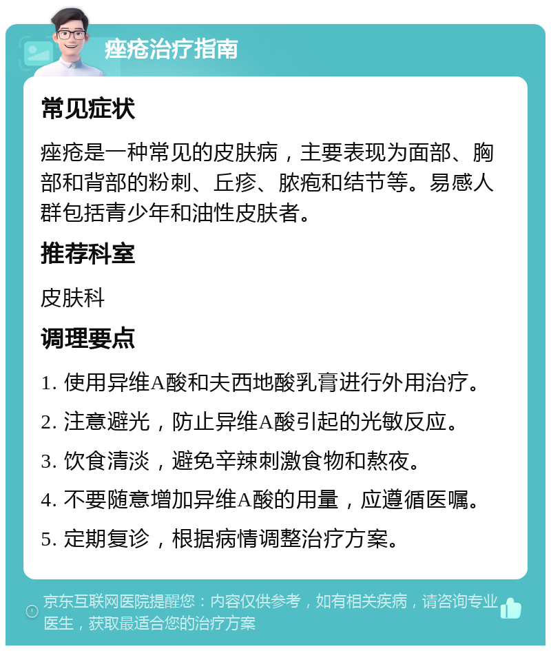 痤疮治疗指南 常见症状 痤疮是一种常见的皮肤病，主要表现为面部、胸部和背部的粉刺、丘疹、脓疱和结节等。易感人群包括青少年和油性皮肤者。 推荐科室 皮肤科 调理要点 1. 使用异维A酸和夫西地酸乳膏进行外用治疗。 2. 注意避光，防止异维A酸引起的光敏反应。 3. 饮食清淡，避免辛辣刺激食物和熬夜。 4. 不要随意增加异维A酸的用量，应遵循医嘱。 5. 定期复诊，根据病情调整治疗方案。