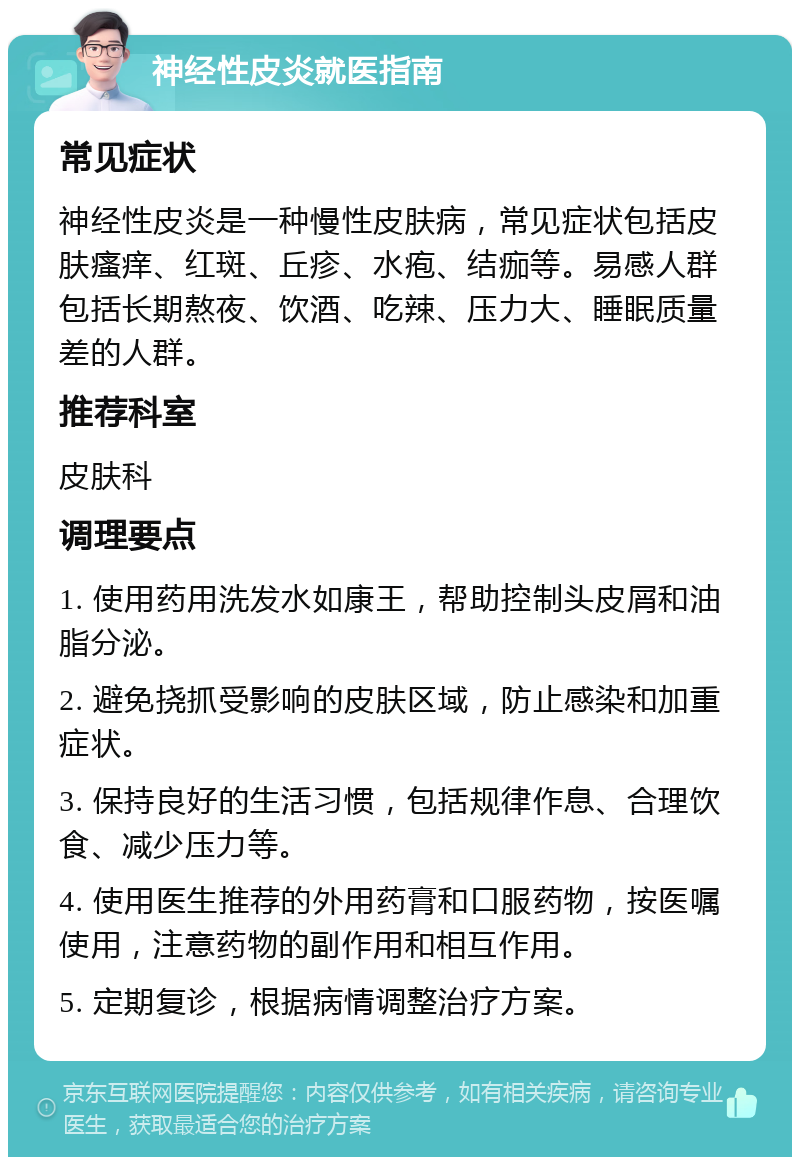 神经性皮炎就医指南 常见症状 神经性皮炎是一种慢性皮肤病，常见症状包括皮肤瘙痒、红斑、丘疹、水疱、结痂等。易感人群包括长期熬夜、饮酒、吃辣、压力大、睡眠质量差的人群。 推荐科室 皮肤科 调理要点 1. 使用药用洗发水如康王，帮助控制头皮屑和油脂分泌。 2. 避免挠抓受影响的皮肤区域，防止感染和加重症状。 3. 保持良好的生活习惯，包括规律作息、合理饮食、减少压力等。 4. 使用医生推荐的外用药膏和口服药物，按医嘱使用，注意药物的副作用和相互作用。 5. 定期复诊，根据病情调整治疗方案。