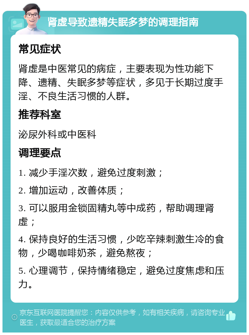 肾虚导致遗精失眠多梦的调理指南 常见症状 肾虚是中医常见的病症，主要表现为性功能下降、遗精、失眠多梦等症状，多见于长期过度手淫、不良生活习惯的人群。 推荐科室 泌尿外科或中医科 调理要点 1. 减少手淫次数，避免过度刺激； 2. 增加运动，改善体质； 3. 可以服用金锁固精丸等中成药，帮助调理肾虚； 4. 保持良好的生活习惯，少吃辛辣刺激生冷的食物，少喝咖啡奶茶，避免熬夜； 5. 心理调节，保持情绪稳定，避免过度焦虑和压力。