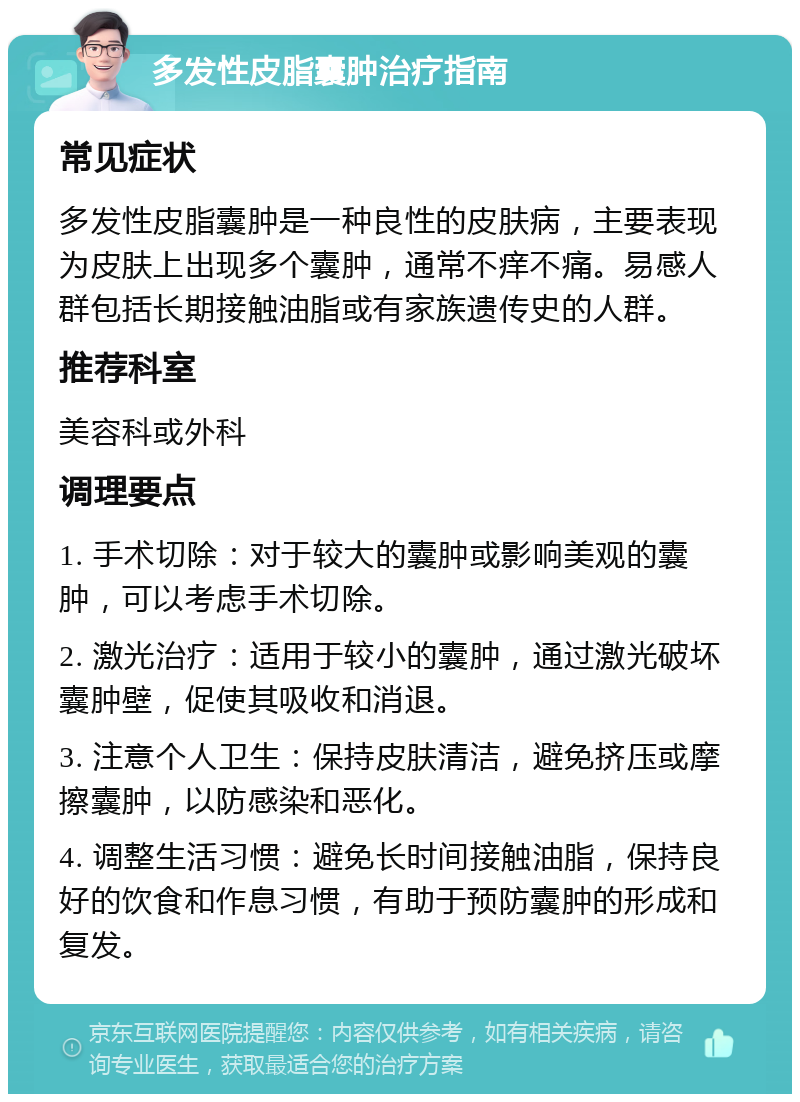 多发性皮脂囊肿治疗指南 常见症状 多发性皮脂囊肿是一种良性的皮肤病，主要表现为皮肤上出现多个囊肿，通常不痒不痛。易感人群包括长期接触油脂或有家族遗传史的人群。 推荐科室 美容科或外科 调理要点 1. 手术切除：对于较大的囊肿或影响美观的囊肿，可以考虑手术切除。 2. 激光治疗：适用于较小的囊肿，通过激光破坏囊肿壁，促使其吸收和消退。 3. 注意个人卫生：保持皮肤清洁，避免挤压或摩擦囊肿，以防感染和恶化。 4. 调整生活习惯：避免长时间接触油脂，保持良好的饮食和作息习惯，有助于预防囊肿的形成和复发。