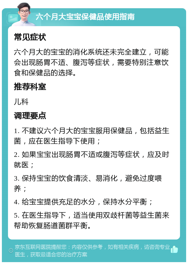 六个月大宝宝保健品使用指南 常见症状 六个月大的宝宝的消化系统还未完全建立，可能会出现肠胃不适、腹泻等症状，需要特别注意饮食和保健品的选择。 推荐科室 儿科 调理要点 1. 不建议六个月大的宝宝服用保健品，包括益生菌，应在医生指导下使用； 2. 如果宝宝出现肠胃不适或腹泻等症状，应及时就医； 3. 保持宝宝的饮食清淡、易消化，避免过度喂养； 4. 给宝宝提供充足的水分，保持水分平衡； 5. 在医生指导下，适当使用双歧杆菌等益生菌来帮助恢复肠道菌群平衡。