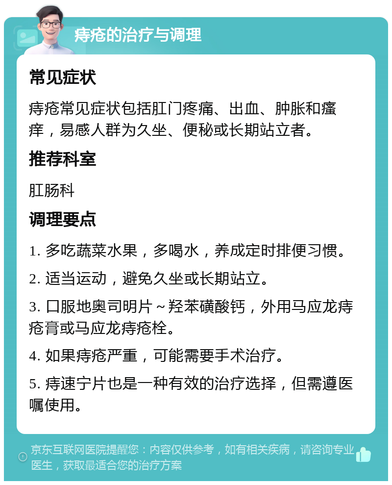 痔疮的治疗与调理 常见症状 痔疮常见症状包括肛门疼痛、出血、肿胀和瘙痒，易感人群为久坐、便秘或长期站立者。 推荐科室 肛肠科 调理要点 1. 多吃蔬菜水果，多喝水，养成定时排便习惯。 2. 适当运动，避免久坐或长期站立。 3. 口服地奥司明片～羟苯磺酸钙，外用马应龙痔疮膏或马应龙痔疮栓。 4. 如果痔疮严重，可能需要手术治疗。 5. 痔速宁片也是一种有效的治疗选择，但需遵医嘱使用。