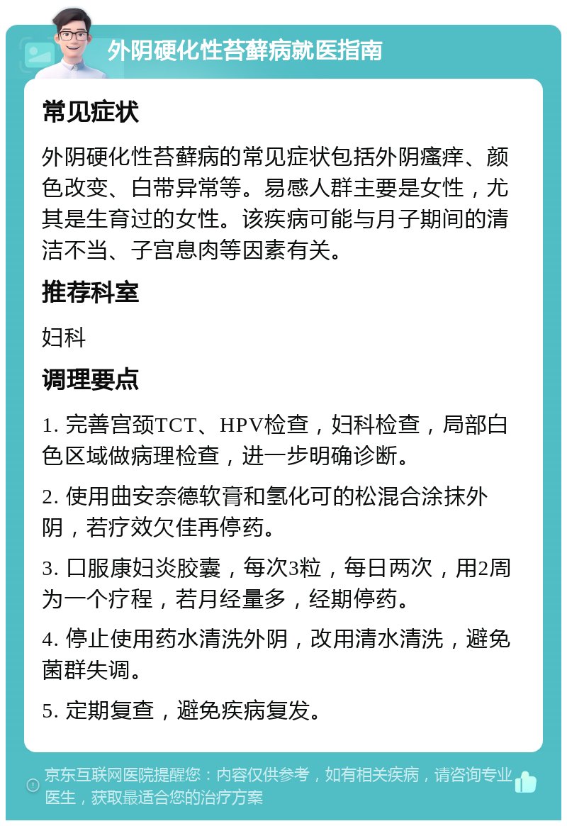 外阴硬化性苔藓病就医指南 常见症状 外阴硬化性苔藓病的常见症状包括外阴瘙痒、颜色改变、白带异常等。易感人群主要是女性，尤其是生育过的女性。该疾病可能与月子期间的清洁不当、子宫息肉等因素有关。 推荐科室 妇科 调理要点 1. 完善宫颈TCT、HPV检查，妇科检查，局部白色区域做病理检查，进一步明确诊断。 2. 使用曲安奈德软膏和氢化可的松混合涂抹外阴，若疗效欠佳再停药。 3. 口服康妇炎胶囊，每次3粒，每日两次，用2周为一个疗程，若月经量多，经期停药。 4. 停止使用药水清洗外阴，改用清水清洗，避免菌群失调。 5. 定期复查，避免疾病复发。