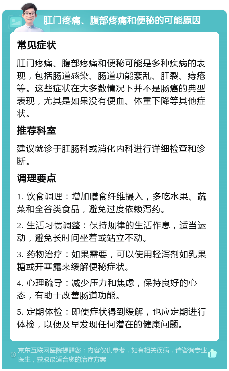 肛门疼痛、腹部疼痛和便秘的可能原因 常见症状 肛门疼痛、腹部疼痛和便秘可能是多种疾病的表现，包括肠道感染、肠道功能紊乱、肛裂、痔疮等。这些症状在大多数情况下并不是肠癌的典型表现，尤其是如果没有便血、体重下降等其他症状。 推荐科室 建议就诊于肛肠科或消化内科进行详细检查和诊断。 调理要点 1. 饮食调理：增加膳食纤维摄入，多吃水果、蔬菜和全谷类食品，避免过度依赖泻药。 2. 生活习惯调整：保持规律的生活作息，适当运动，避免长时间坐着或站立不动。 3. 药物治疗：如果需要，可以使用轻泻剂如乳果糖或开塞露来缓解便秘症状。 4. 心理疏导：减少压力和焦虑，保持良好的心态，有助于改善肠道功能。 5. 定期体检：即使症状得到缓解，也应定期进行体检，以便及早发现任何潜在的健康问题。