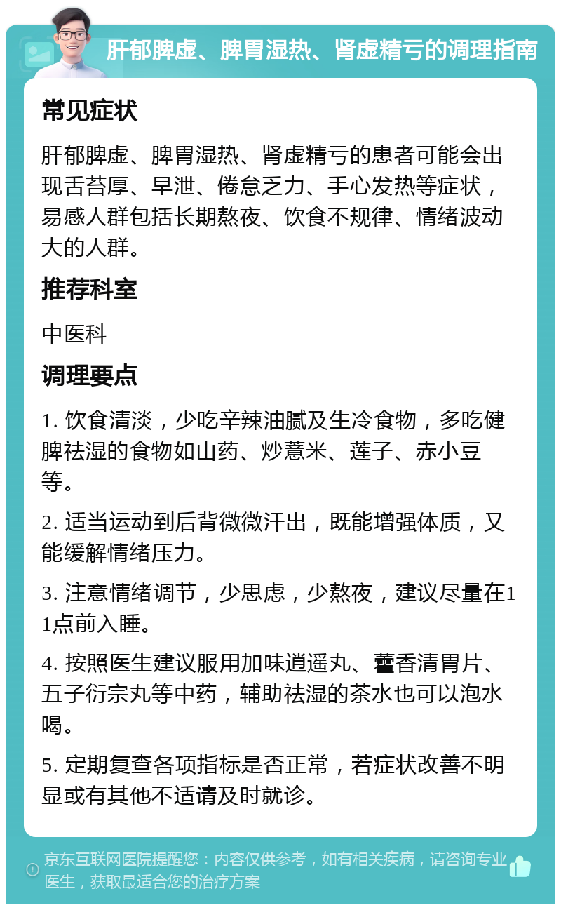 肝郁脾虚、脾胃湿热、肾虚精亏的调理指南 常见症状 肝郁脾虚、脾胃湿热、肾虚精亏的患者可能会出现舌苔厚、早泄、倦怠乏力、手心发热等症状，易感人群包括长期熬夜、饮食不规律、情绪波动大的人群。 推荐科室 中医科 调理要点 1. 饮食清淡，少吃辛辣油腻及生冷食物，多吃健脾祛湿的食物如山药、炒薏米、莲子、赤小豆等。 2. 适当运动到后背微微汗出，既能增强体质，又能缓解情绪压力。 3. 注意情绪调节，少思虑，少熬夜，建议尽量在11点前入睡。 4. 按照医生建议服用加味逍遥丸、藿香清胃片、五子衍宗丸等中药，辅助祛湿的茶水也可以泡水喝。 5. 定期复查各项指标是否正常，若症状改善不明显或有其他不适请及时就诊。