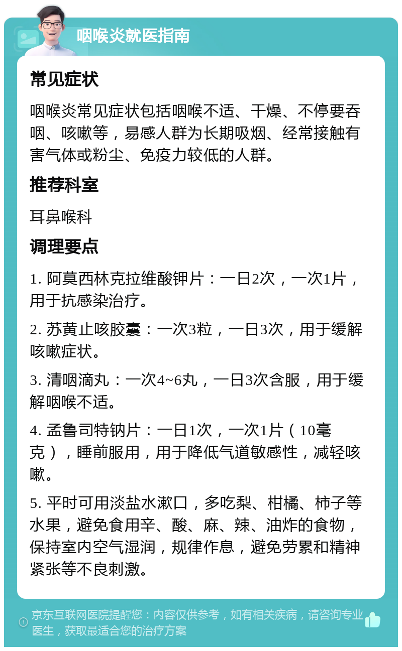 咽喉炎就医指南 常见症状 咽喉炎常见症状包括咽喉不适、干燥、不停要吞咽、咳嗽等，易感人群为长期吸烟、经常接触有害气体或粉尘、免疫力较低的人群。 推荐科室 耳鼻喉科 调理要点 1. 阿莫西林克拉维酸钾片：一日2次，一次1片，用于抗感染治疗。 2. 苏黄止咳胶囊：一次3粒，一日3次，用于缓解咳嗽症状。 3. 清咽滴丸：一次4~6丸，一日3次含服，用于缓解咽喉不适。 4. 孟鲁司特钠片：一日1次，一次1片（10毫克），睡前服用，用于降低气道敏感性，减轻咳嗽。 5. 平时可用淡盐水漱口，多吃梨、柑橘、柿子等水果，避免食用辛、酸、麻、辣、油炸的食物，保持室内空气湿润，规律作息，避免劳累和精神紧张等不良刺激。