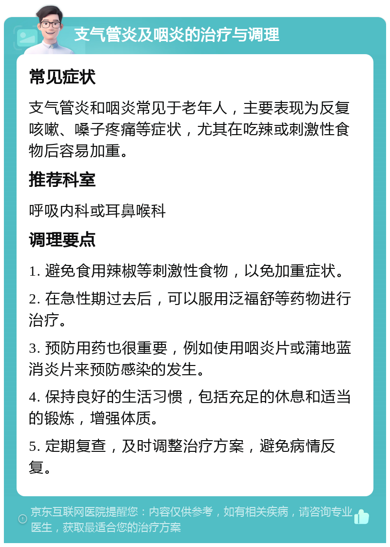 支气管炎及咽炎的治疗与调理 常见症状 支气管炎和咽炎常见于老年人，主要表现为反复咳嗽、嗓子疼痛等症状，尤其在吃辣或刺激性食物后容易加重。 推荐科室 呼吸内科或耳鼻喉科 调理要点 1. 避免食用辣椒等刺激性食物，以免加重症状。 2. 在急性期过去后，可以服用泛福舒等药物进行治疗。 3. 预防用药也很重要，例如使用咽炎片或蒲地蓝消炎片来预防感染的发生。 4. 保持良好的生活习惯，包括充足的休息和适当的锻炼，增强体质。 5. 定期复查，及时调整治疗方案，避免病情反复。