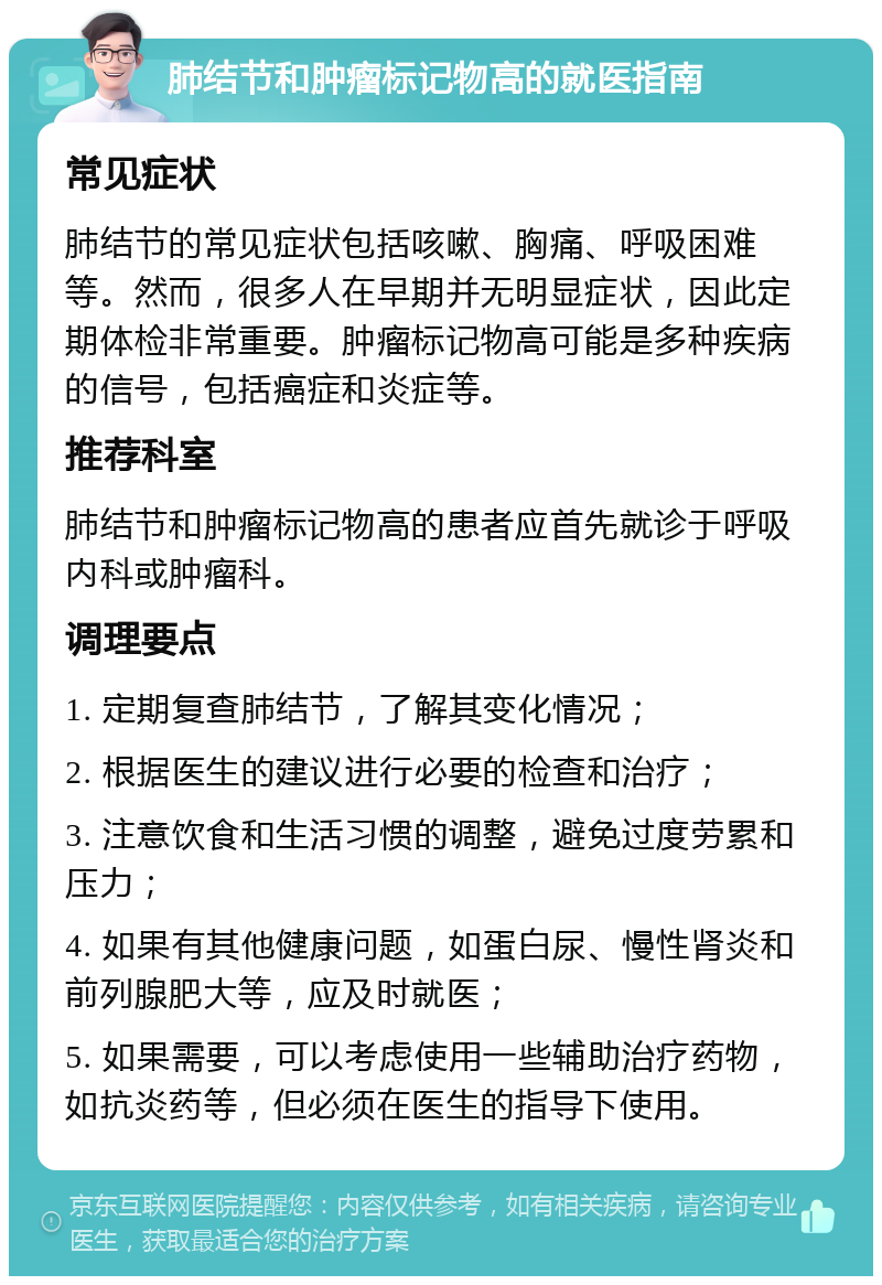 肺结节和肿瘤标记物高的就医指南 常见症状 肺结节的常见症状包括咳嗽、胸痛、呼吸困难等。然而，很多人在早期并无明显症状，因此定期体检非常重要。肿瘤标记物高可能是多种疾病的信号，包括癌症和炎症等。 推荐科室 肺结节和肿瘤标记物高的患者应首先就诊于呼吸内科或肿瘤科。 调理要点 1. 定期复查肺结节，了解其变化情况； 2. 根据医生的建议进行必要的检查和治疗； 3. 注意饮食和生活习惯的调整，避免过度劳累和压力； 4. 如果有其他健康问题，如蛋白尿、慢性肾炎和前列腺肥大等，应及时就医； 5. 如果需要，可以考虑使用一些辅助治疗药物，如抗炎药等，但必须在医生的指导下使用。