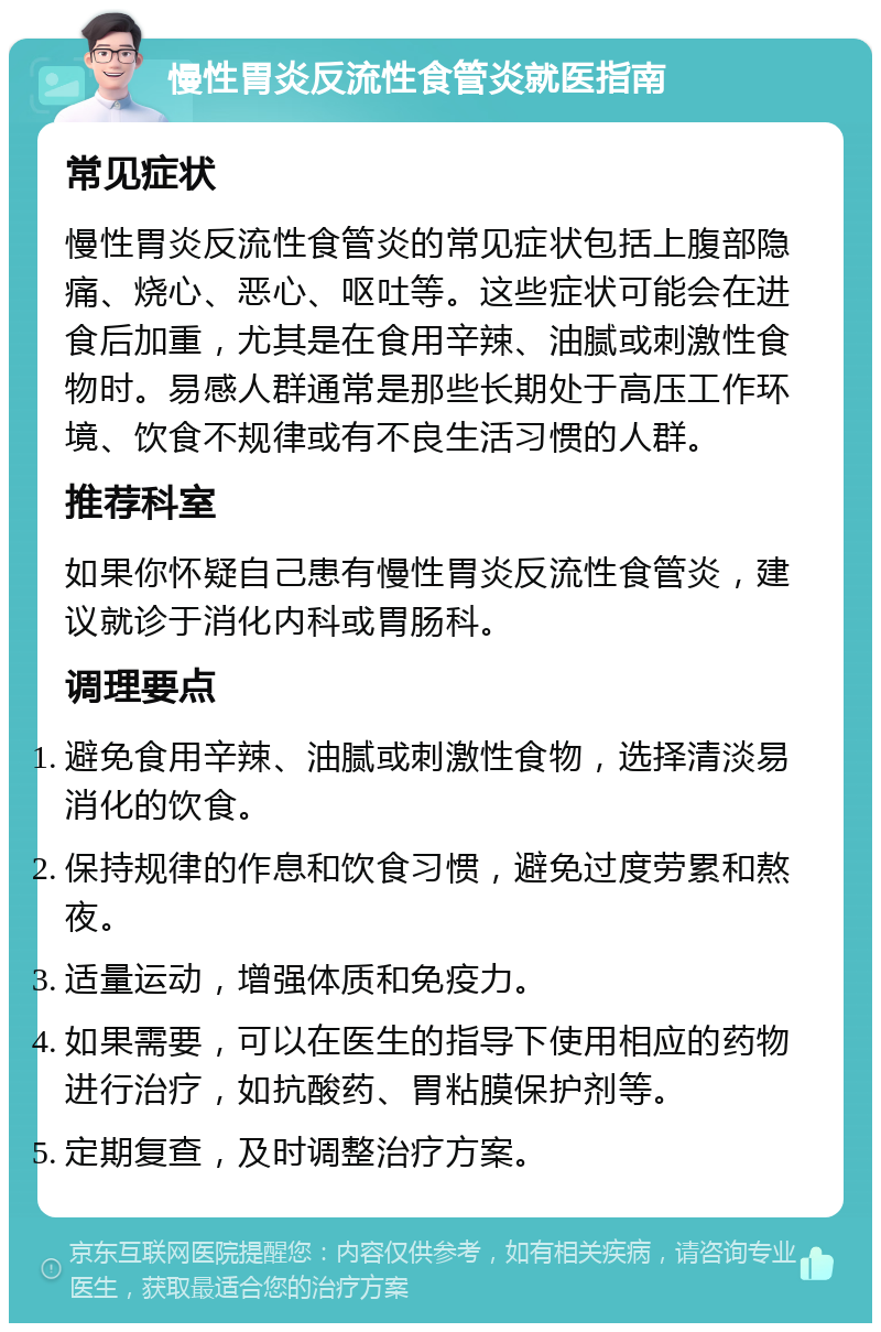 慢性胃炎反流性食管炎就医指南 常见症状 慢性胃炎反流性食管炎的常见症状包括上腹部隐痛、烧心、恶心、呕吐等。这些症状可能会在进食后加重，尤其是在食用辛辣、油腻或刺激性食物时。易感人群通常是那些长期处于高压工作环境、饮食不规律或有不良生活习惯的人群。 推荐科室 如果你怀疑自己患有慢性胃炎反流性食管炎，建议就诊于消化内科或胃肠科。 调理要点 避免食用辛辣、油腻或刺激性食物，选择清淡易消化的饮食。 保持规律的作息和饮食习惯，避免过度劳累和熬夜。 适量运动，增强体质和免疫力。 如果需要，可以在医生的指导下使用相应的药物进行治疗，如抗酸药、胃粘膜保护剂等。 定期复查，及时调整治疗方案。