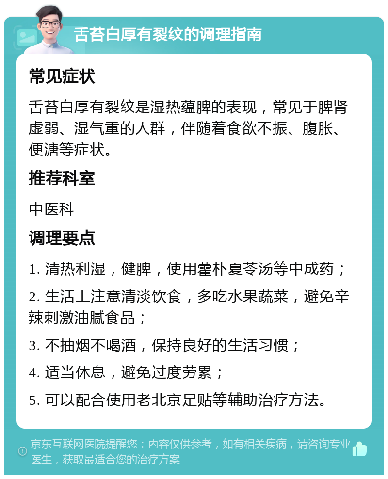 舌苔白厚有裂纹的调理指南 常见症状 舌苔白厚有裂纹是湿热蕴脾的表现，常见于脾肾虚弱、湿气重的人群，伴随着食欲不振、腹胀、便溏等症状。 推荐科室 中医科 调理要点 1. 清热利湿，健脾，使用藿朴夏苓汤等中成药； 2. 生活上注意清淡饮食，多吃水果蔬菜，避免辛辣刺激油腻食品； 3. 不抽烟不喝酒，保持良好的生活习惯； 4. 适当休息，避免过度劳累； 5. 可以配合使用老北京足贴等辅助治疗方法。