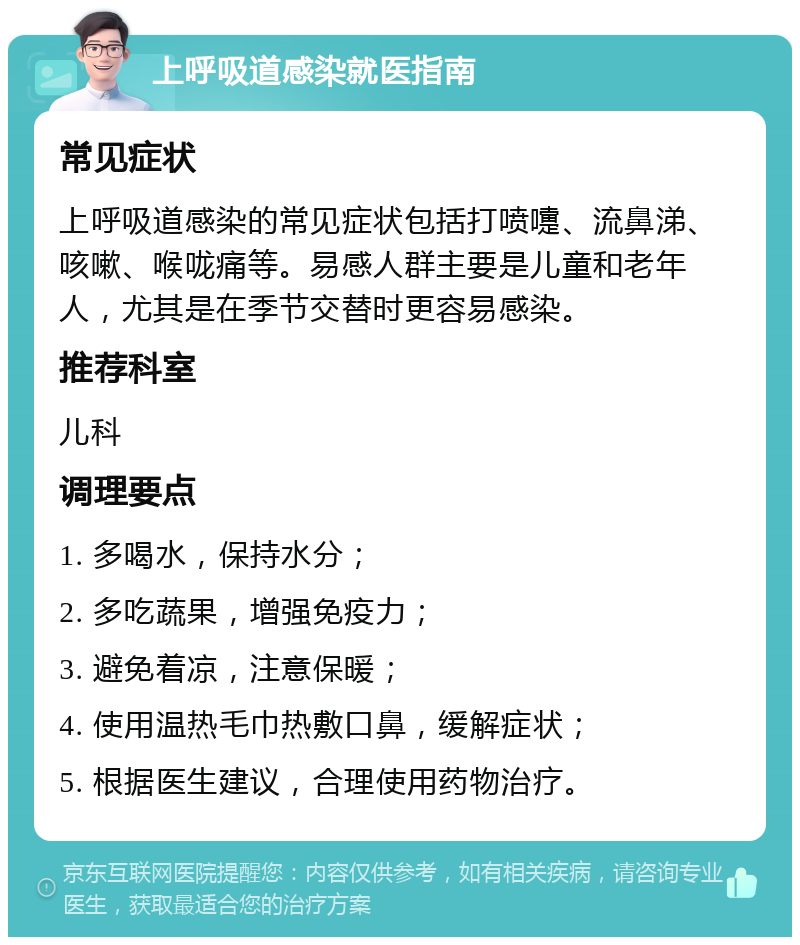 上呼吸道感染就医指南 常见症状 上呼吸道感染的常见症状包括打喷嚏、流鼻涕、咳嗽、喉咙痛等。易感人群主要是儿童和老年人，尤其是在季节交替时更容易感染。 推荐科室 儿科 调理要点 1. 多喝水，保持水分； 2. 多吃蔬果，增强免疫力； 3. 避免着凉，注意保暖； 4. 使用温热毛巾热敷口鼻，缓解症状； 5. 根据医生建议，合理使用药物治疗。