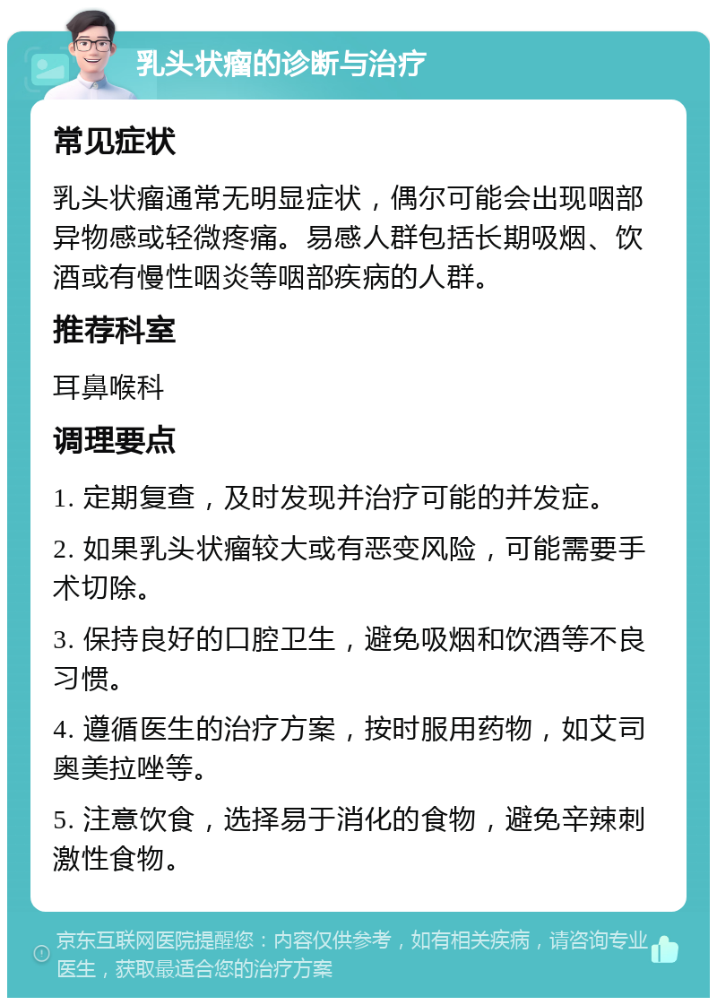 乳头状瘤的诊断与治疗 常见症状 乳头状瘤通常无明显症状，偶尔可能会出现咽部异物感或轻微疼痛。易感人群包括长期吸烟、饮酒或有慢性咽炎等咽部疾病的人群。 推荐科室 耳鼻喉科 调理要点 1. 定期复查，及时发现并治疗可能的并发症。 2. 如果乳头状瘤较大或有恶变风险，可能需要手术切除。 3. 保持良好的口腔卫生，避免吸烟和饮酒等不良习惯。 4. 遵循医生的治疗方案，按时服用药物，如艾司奥美拉唑等。 5. 注意饮食，选择易于消化的食物，避免辛辣刺激性食物。