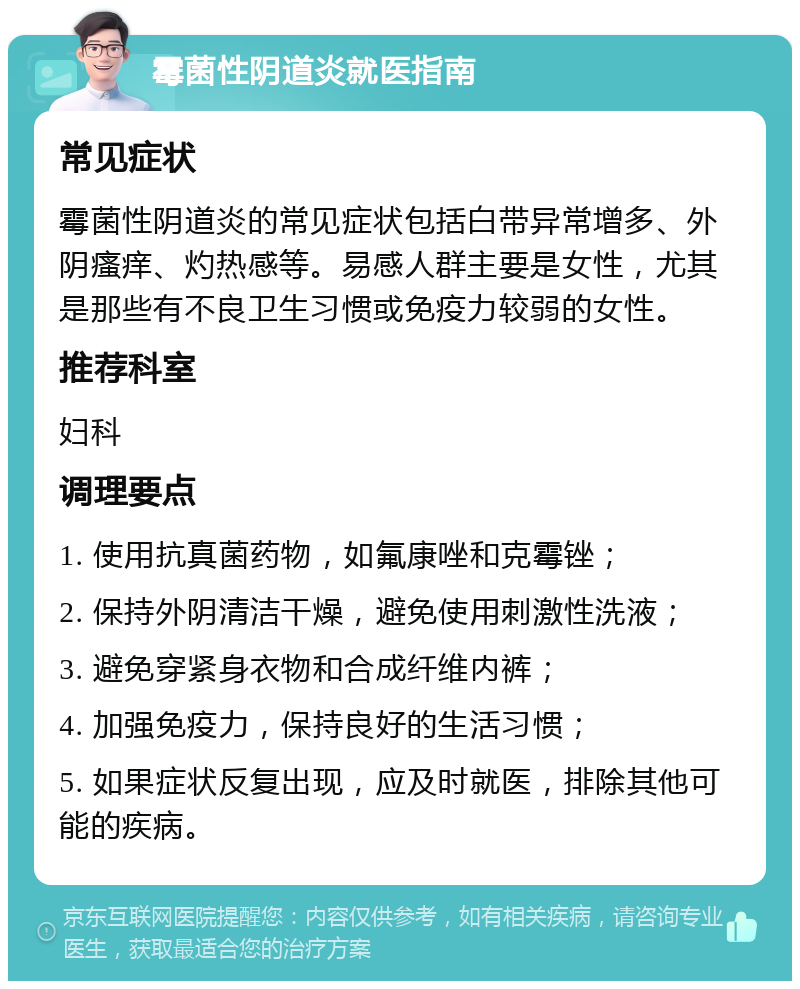 霉菌性阴道炎就医指南 常见症状 霉菌性阴道炎的常见症状包括白带异常增多、外阴瘙痒、灼热感等。易感人群主要是女性，尤其是那些有不良卫生习惯或免疫力较弱的女性。 推荐科室 妇科 调理要点 1. 使用抗真菌药物，如氟康唑和克霉锉； 2. 保持外阴清洁干燥，避免使用刺激性洗液； 3. 避免穿紧身衣物和合成纤维内裤； 4. 加强免疫力，保持良好的生活习惯； 5. 如果症状反复出现，应及时就医，排除其他可能的疾病。