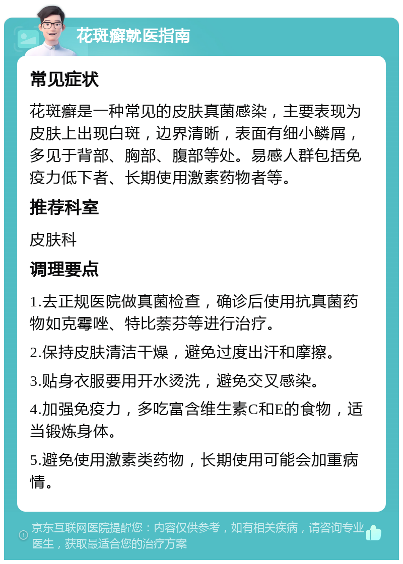 花斑癣就医指南 常见症状 花斑癣是一种常见的皮肤真菌感染，主要表现为皮肤上出现白斑，边界清晰，表面有细小鳞屑，多见于背部、胸部、腹部等处。易感人群包括免疫力低下者、长期使用激素药物者等。 推荐科室 皮肤科 调理要点 1.去正规医院做真菌检查，确诊后使用抗真菌药物如克霉唑、特比萘芬等进行治疗。 2.保持皮肤清洁干燥，避免过度出汗和摩擦。 3.贴身衣服要用开水烫洗，避免交叉感染。 4.加强免疫力，多吃富含维生素C和E的食物，适当锻炼身体。 5.避免使用激素类药物，长期使用可能会加重病情。