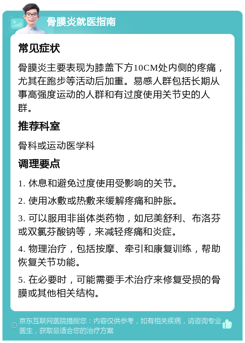 骨膜炎就医指南 常见症状 骨膜炎主要表现为膝盖下方10CM处内侧的疼痛，尤其在跑步等活动后加重。易感人群包括长期从事高强度运动的人群和有过度使用关节史的人群。 推荐科室 骨科或运动医学科 调理要点 1. 休息和避免过度使用受影响的关节。 2. 使用冰敷或热敷来缓解疼痛和肿胀。 3. 可以服用非甾体类药物，如尼美舒利、布洛芬或双氯芬酸钠等，来减轻疼痛和炎症。 4. 物理治疗，包括按摩、牵引和康复训练，帮助恢复关节功能。 5. 在必要时，可能需要手术治疗来修复受损的骨膜或其他相关结构。