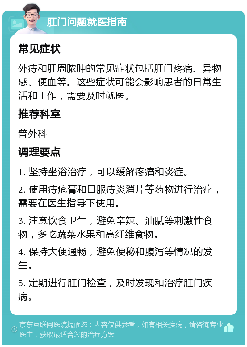 肛门问题就医指南 常见症状 外痔和肛周脓肿的常见症状包括肛门疼痛、异物感、便血等。这些症状可能会影响患者的日常生活和工作，需要及时就医。 推荐科室 普外科 调理要点 1. 坚持坐浴治疗，可以缓解疼痛和炎症。 2. 使用痔疮膏和口服痔炎消片等药物进行治疗，需要在医生指导下使用。 3. 注意饮食卫生，避免辛辣、油腻等刺激性食物，多吃蔬菜水果和高纤维食物。 4. 保持大便通畅，避免便秘和腹泻等情况的发生。 5. 定期进行肛门检查，及时发现和治疗肛门疾病。