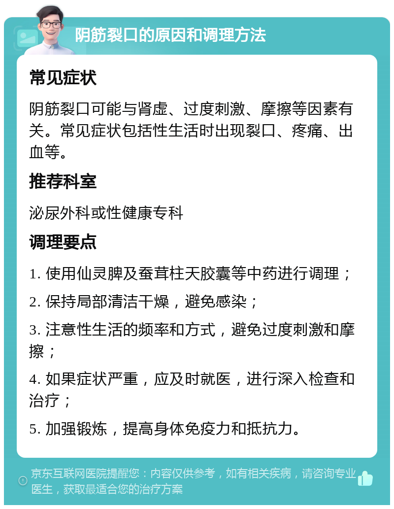 阴筋裂口的原因和调理方法 常见症状 阴筋裂口可能与肾虚、过度刺激、摩擦等因素有关。常见症状包括性生活时出现裂口、疼痛、出血等。 推荐科室 泌尿外科或性健康专科 调理要点 1. 使用仙灵脾及蚕茸柱天胶囊等中药进行调理； 2. 保持局部清洁干燥，避免感染； 3. 注意性生活的频率和方式，避免过度刺激和摩擦； 4. 如果症状严重，应及时就医，进行深入检查和治疗； 5. 加强锻炼，提高身体免疫力和抵抗力。