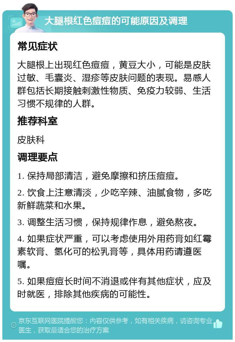 大腿根红色痘痘的可能原因及调理 常见症状 大腿根上出现红色痘痘，黄豆大小，可能是皮肤过敏、毛囊炎、湿疹等皮肤问题的表现。易感人群包括长期接触刺激性物质、免疫力较弱、生活习惯不规律的人群。 推荐科室 皮肤科 调理要点 1. 保持局部清洁，避免摩擦和挤压痘痘。 2. 饮食上注意清淡，少吃辛辣、油腻食物，多吃新鲜蔬菜和水果。 3. 调整生活习惯，保持规律作息，避免熬夜。 4. 如果症状严重，可以考虑使用外用药膏如红霉素软膏、氢化可的松乳膏等，具体用药请遵医嘱。 5. 如果痘痘长时间不消退或伴有其他症状，应及时就医，排除其他疾病的可能性。