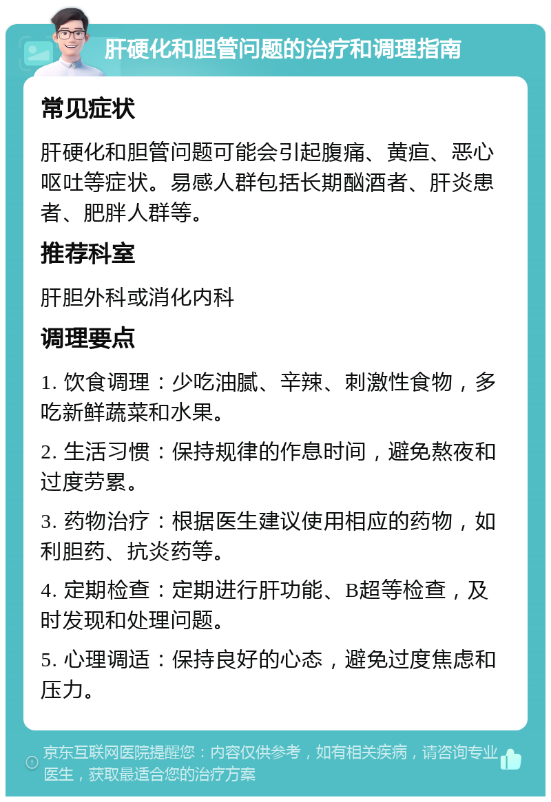 肝硬化和胆管问题的治疗和调理指南 常见症状 肝硬化和胆管问题可能会引起腹痛、黄疸、恶心呕吐等症状。易感人群包括长期酗酒者、肝炎患者、肥胖人群等。 推荐科室 肝胆外科或消化内科 调理要点 1. 饮食调理：少吃油腻、辛辣、刺激性食物，多吃新鲜蔬菜和水果。 2. 生活习惯：保持规律的作息时间，避免熬夜和过度劳累。 3. 药物治疗：根据医生建议使用相应的药物，如利胆药、抗炎药等。 4. 定期检查：定期进行肝功能、B超等检查，及时发现和处理问题。 5. 心理调适：保持良好的心态，避免过度焦虑和压力。