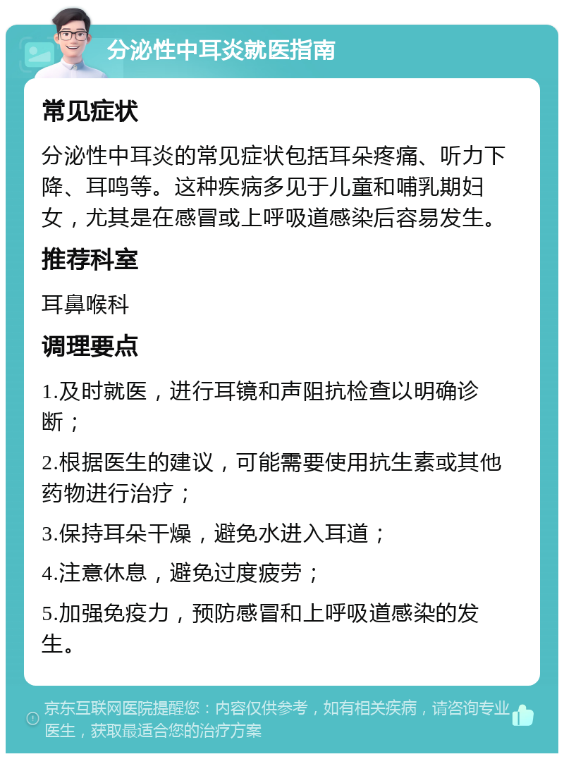 分泌性中耳炎就医指南 常见症状 分泌性中耳炎的常见症状包括耳朵疼痛、听力下降、耳鸣等。这种疾病多见于儿童和哺乳期妇女，尤其是在感冒或上呼吸道感染后容易发生。 推荐科室 耳鼻喉科 调理要点 1.及时就医，进行耳镜和声阻抗检查以明确诊断； 2.根据医生的建议，可能需要使用抗生素或其他药物进行治疗； 3.保持耳朵干燥，避免水进入耳道； 4.注意休息，避免过度疲劳； 5.加强免疫力，预防感冒和上呼吸道感染的发生。