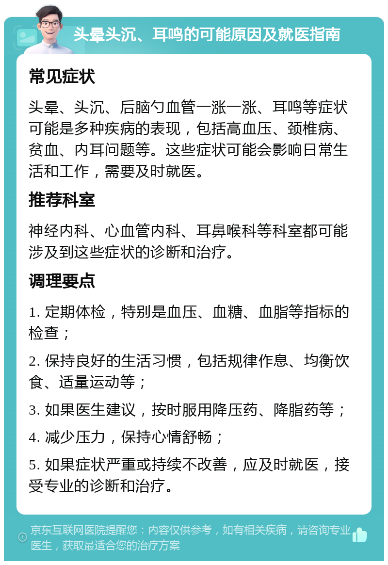 头晕头沉、耳鸣的可能原因及就医指南 常见症状 头晕、头沉、后脑勺血管一涨一涨、耳鸣等症状可能是多种疾病的表现，包括高血压、颈椎病、贫血、内耳问题等。这些症状可能会影响日常生活和工作，需要及时就医。 推荐科室 神经内科、心血管内科、耳鼻喉科等科室都可能涉及到这些症状的诊断和治疗。 调理要点 1. 定期体检，特别是血压、血糖、血脂等指标的检查； 2. 保持良好的生活习惯，包括规律作息、均衡饮食、适量运动等； 3. 如果医生建议，按时服用降压药、降脂药等； 4. 减少压力，保持心情舒畅； 5. 如果症状严重或持续不改善，应及时就医，接受专业的诊断和治疗。