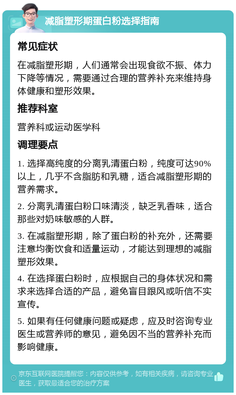 减脂塑形期蛋白粉选择指南 常见症状 在减脂塑形期，人们通常会出现食欲不振、体力下降等情况，需要通过合理的营养补充来维持身体健康和塑形效果。 推荐科室 营养科或运动医学科 调理要点 1. 选择高纯度的分离乳清蛋白粉，纯度可达90%以上，几乎不含脂肪和乳糖，适合减脂塑形期的营养需求。 2. 分离乳清蛋白粉口味清淡，缺乏乳香味，适合那些对奶味敏感的人群。 3. 在减脂塑形期，除了蛋白粉的补充外，还需要注意均衡饮食和适量运动，才能达到理想的减脂塑形效果。 4. 在选择蛋白粉时，应根据自己的身体状况和需求来选择合适的产品，避免盲目跟风或听信不实宣传。 5. 如果有任何健康问题或疑虑，应及时咨询专业医生或营养师的意见，避免因不当的营养补充而影响健康。