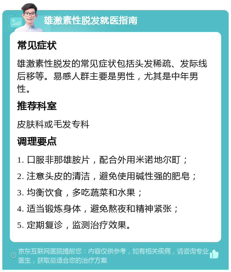 雄激素性脱发就医指南 常见症状 雄激素性脱发的常见症状包括头发稀疏、发际线后移等。易感人群主要是男性，尤其是中年男性。 推荐科室 皮肤科或毛发专科 调理要点 1. 口服非那雄胺片，配合外用米诺地尔町； 2. 注意头皮的清洁，避免使用碱性强的肥皂； 3. 均衡饮食，多吃蔬菜和水果； 4. 适当锻炼身体，避免熬夜和精神紧张； 5. 定期复诊，监测治疗效果。