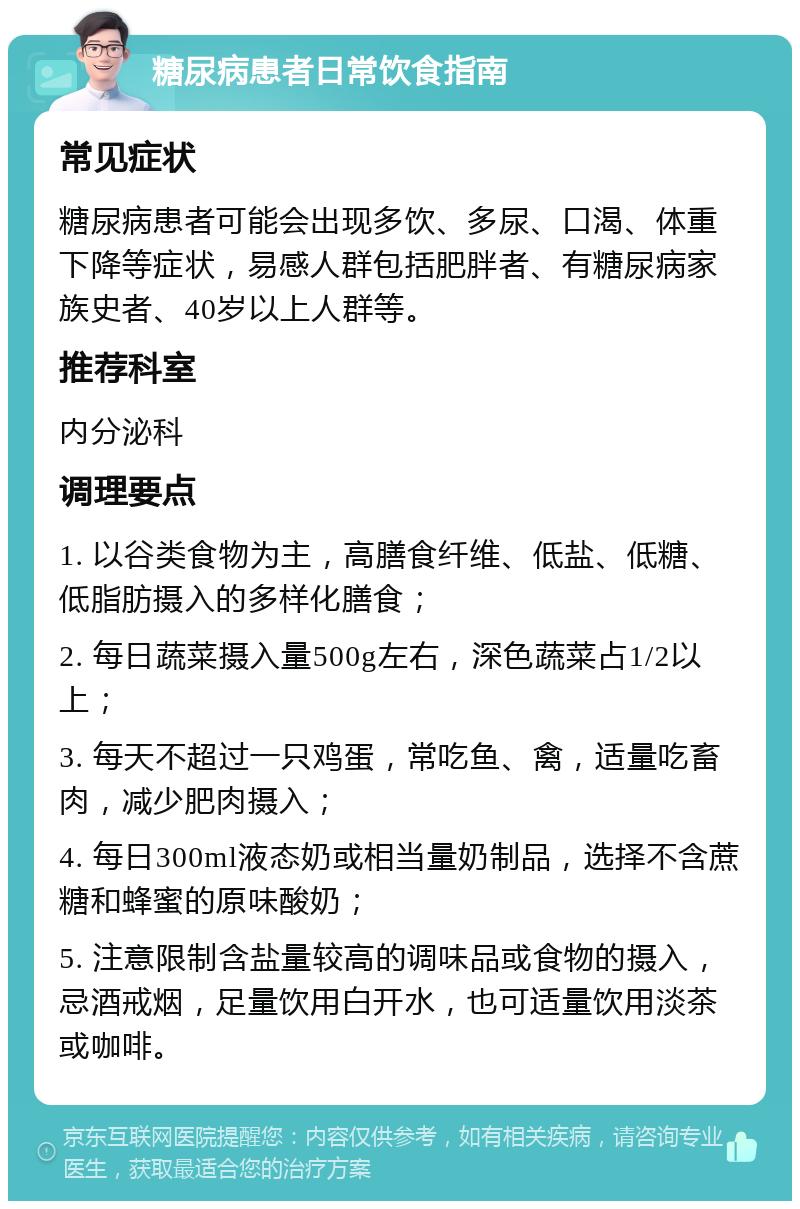 糖尿病患者日常饮食指南 常见症状 糖尿病患者可能会出现多饮、多尿、口渴、体重下降等症状，易感人群包括肥胖者、有糖尿病家族史者、40岁以上人群等。 推荐科室 内分泌科 调理要点 1. 以谷类食物为主，高膳食纤维、低盐、低糖、低脂肪摄入的多样化膳食； 2. 每日蔬菜摄入量500g左右，深色蔬菜占1/2以上； 3. 每天不超过一只鸡蛋，常吃鱼、禽，适量吃畜肉，减少肥肉摄入； 4. 每日300ml液态奶或相当量奶制品，选择不含蔗糖和蜂蜜的原味酸奶； 5. 注意限制含盐量较高的调味品或食物的摄入，忌酒戒烟，足量饮用白开水，也可适量饮用淡茶或咖啡。