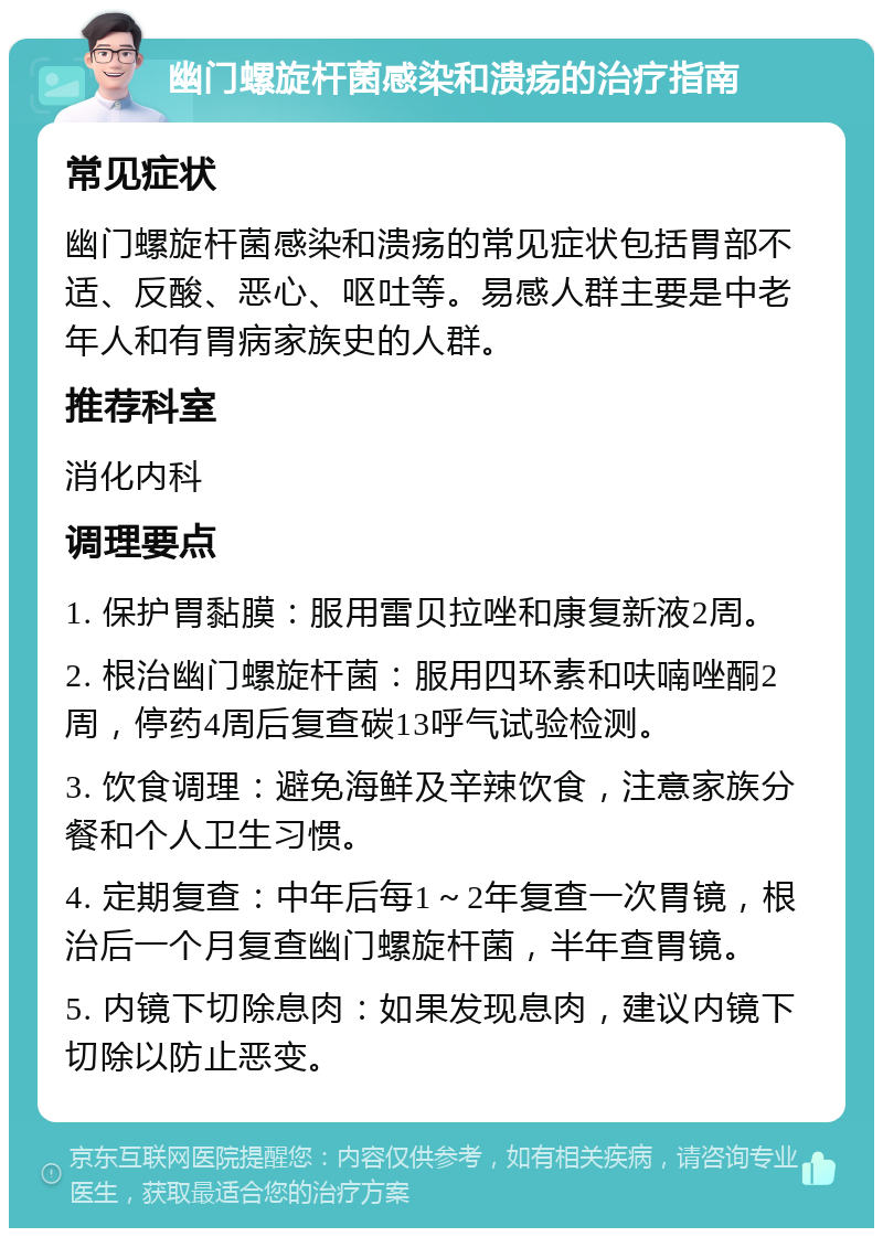 幽门螺旋杆菌感染和溃疡的治疗指南 常见症状 幽门螺旋杆菌感染和溃疡的常见症状包括胃部不适、反酸、恶心、呕吐等。易感人群主要是中老年人和有胃病家族史的人群。 推荐科室 消化内科 调理要点 1. 保护胃黏膜：服用雷贝拉唑和康复新液2周。 2. 根治幽门螺旋杆菌：服用四环素和呋喃唑酮2周，停药4周后复查碳13呼气试验检测。 3. 饮食调理：避免海鲜及辛辣饮食，注意家族分餐和个人卫生习惯。 4. 定期复查：中年后每1～2年复查一次胃镜，根治后一个月复查幽门螺旋杆菌，半年查胃镜。 5. 内镜下切除息肉：如果发现息肉，建议内镜下切除以防止恶变。