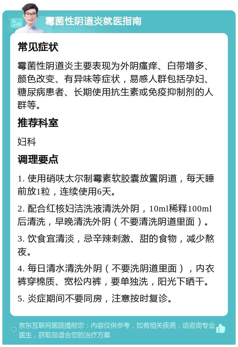 霉菌性阴道炎就医指南 常见症状 霉菌性阴道炎主要表现为外阴瘙痒、白带增多、颜色改变、有异味等症状，易感人群包括孕妇、糖尿病患者、长期使用抗生素或免疫抑制剂的人群等。 推荐科室 妇科 调理要点 1. 使用硝呋太尔制霉素软胶囊放置阴道，每天睡前放1粒，连续使用6天。 2. 配合红核妇洁洗液清洗外阴，10ml稀释100ml后清洗，早晚清洗外阴（不要清洗阴道里面）。 3. 饮食宜清淡，忌辛辣刺激、甜的食物，减少熬夜。 4. 每日清水清洗外阴（不要洗阴道里面），内衣裤穿棉质、宽松内裤，要单独洗，阳光下晒干。 5. 炎症期间不要同房，注意按时复诊。