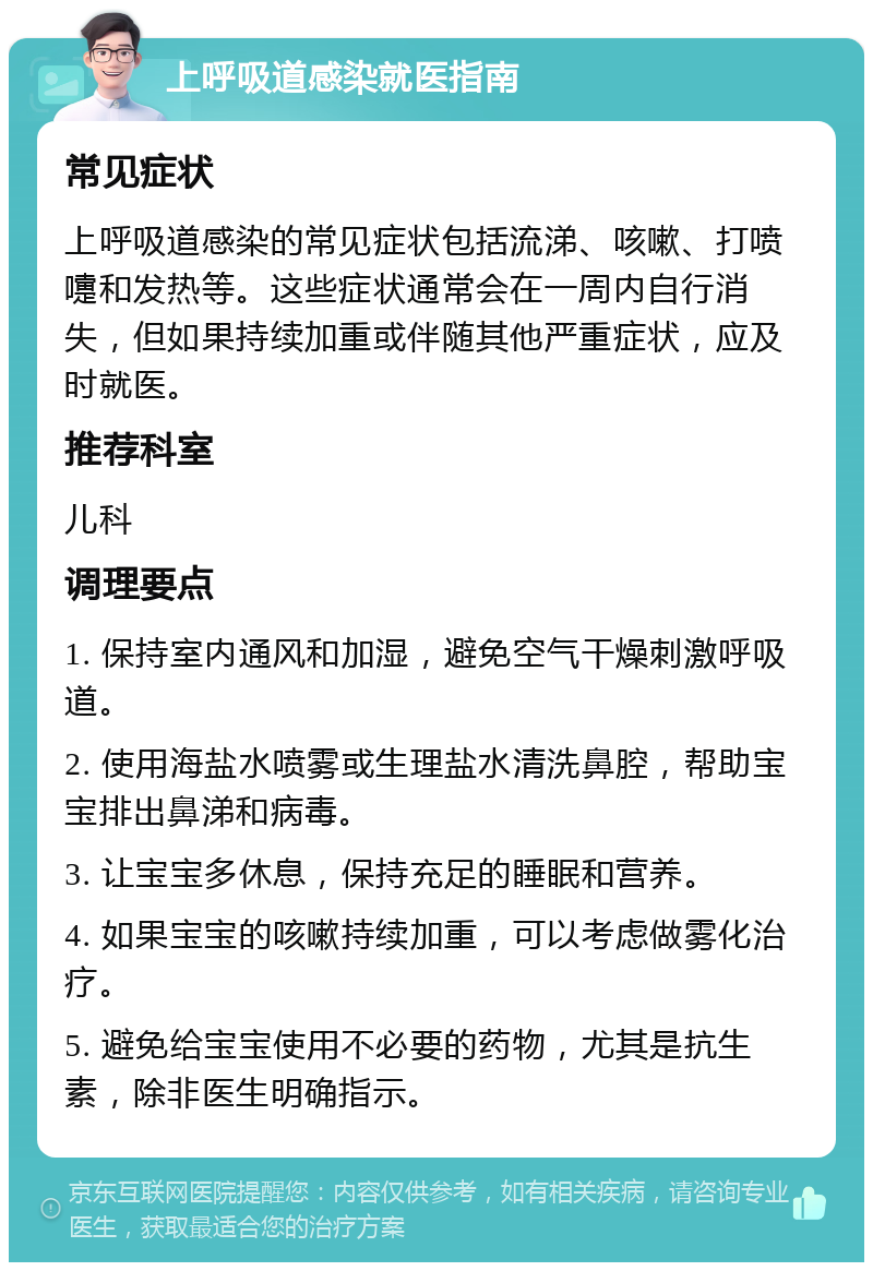 上呼吸道感染就医指南 常见症状 上呼吸道感染的常见症状包括流涕、咳嗽、打喷嚏和发热等。这些症状通常会在一周内自行消失，但如果持续加重或伴随其他严重症状，应及时就医。 推荐科室 儿科 调理要点 1. 保持室内通风和加湿，避免空气干燥刺激呼吸道。 2. 使用海盐水喷雾或生理盐水清洗鼻腔，帮助宝宝排出鼻涕和病毒。 3. 让宝宝多休息，保持充足的睡眠和营养。 4. 如果宝宝的咳嗽持续加重，可以考虑做雾化治疗。 5. 避免给宝宝使用不必要的药物，尤其是抗生素，除非医生明确指示。