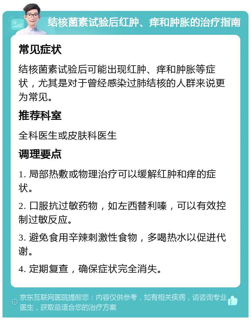 结核菌素试验后红肿、痒和肿胀的治疗指南 常见症状 结核菌素试验后可能出现红肿、痒和肿胀等症状，尤其是对于曾经感染过肺结核的人群来说更为常见。 推荐科室 全科医生或皮肤科医生 调理要点 1. 局部热敷或物理治疗可以缓解红肿和痒的症状。 2. 口服抗过敏药物，如左西替利嗪，可以有效控制过敏反应。 3. 避免食用辛辣刺激性食物，多喝热水以促进代谢。 4. 定期复查，确保症状完全消失。