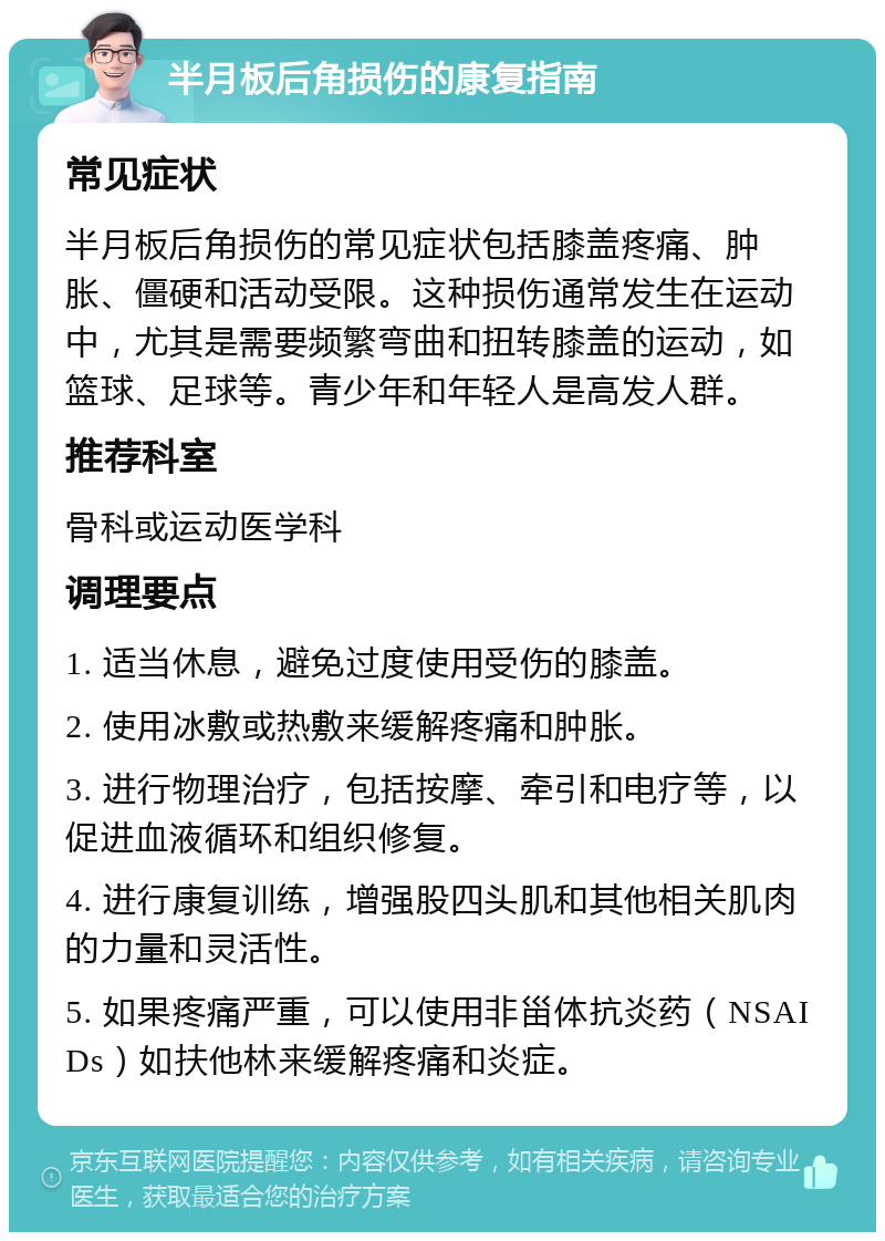 半月板后角损伤的康复指南 常见症状 半月板后角损伤的常见症状包括膝盖疼痛、肿胀、僵硬和活动受限。这种损伤通常发生在运动中，尤其是需要频繁弯曲和扭转膝盖的运动，如篮球、足球等。青少年和年轻人是高发人群。 推荐科室 骨科或运动医学科 调理要点 1. 适当休息，避免过度使用受伤的膝盖。 2. 使用冰敷或热敷来缓解疼痛和肿胀。 3. 进行物理治疗，包括按摩、牵引和电疗等，以促进血液循环和组织修复。 4. 进行康复训练，增强股四头肌和其他相关肌肉的力量和灵活性。 5. 如果疼痛严重，可以使用非甾体抗炎药（NSAIDs）如扶他林来缓解疼痛和炎症。