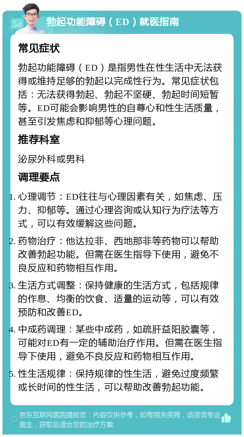 勃起功能障碍（ED）就医指南 常见症状 勃起功能障碍（ED）是指男性在性生活中无法获得或维持足够的勃起以完成性行为。常见症状包括：无法获得勃起、勃起不坚硬、勃起时间短暂等。ED可能会影响男性的自尊心和性生活质量，甚至引发焦虑和抑郁等心理问题。 推荐科室 泌尿外科或男科 调理要点 心理调节：ED往往与心理因素有关，如焦虑、压力、抑郁等。通过心理咨询或认知行为疗法等方式，可以有效缓解这些问题。 药物治疗：他达拉非、西地那非等药物可以帮助改善勃起功能。但需在医生指导下使用，避免不良反应和药物相互作用。 生活方式调整：保持健康的生活方式，包括规律的作息、均衡的饮食、适量的运动等，可以有效预防和改善ED。 中成药调理：某些中成药，如疏肝益阳胶囊等，可能对ED有一定的辅助治疗作用。但需在医生指导下使用，避免不良反应和药物相互作用。 性生活规律：保持规律的性生活，避免过度频繁或长时间的性生活，可以帮助改善勃起功能。