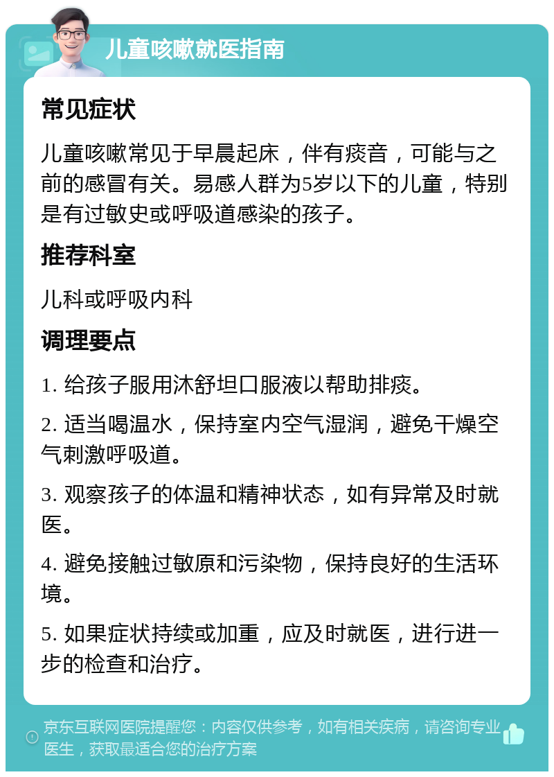 儿童咳嗽就医指南 常见症状 儿童咳嗽常见于早晨起床，伴有痰音，可能与之前的感冒有关。易感人群为5岁以下的儿童，特别是有过敏史或呼吸道感染的孩子。 推荐科室 儿科或呼吸内科 调理要点 1. 给孩子服用沐舒坦口服液以帮助排痰。 2. 适当喝温水，保持室内空气湿润，避免干燥空气刺激呼吸道。 3. 观察孩子的体温和精神状态，如有异常及时就医。 4. 避免接触过敏原和污染物，保持良好的生活环境。 5. 如果症状持续或加重，应及时就医，进行进一步的检查和治疗。