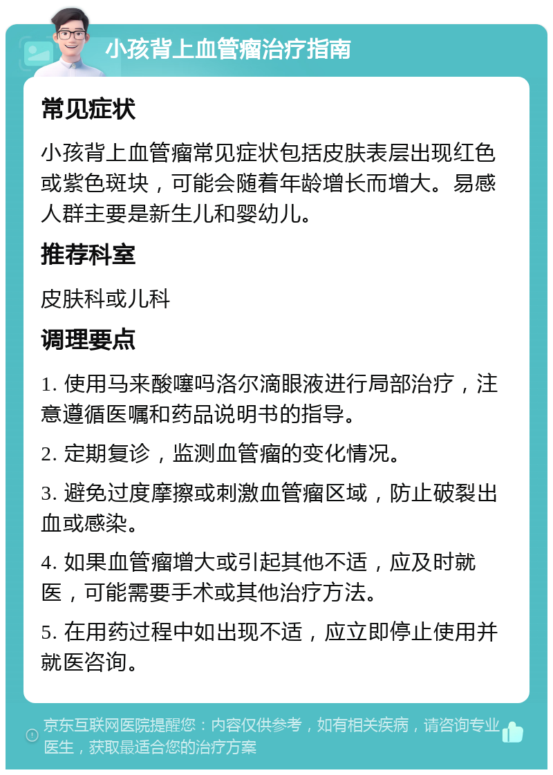 小孩背上血管瘤治疗指南 常见症状 小孩背上血管瘤常见症状包括皮肤表层出现红色或紫色斑块，可能会随着年龄增长而增大。易感人群主要是新生儿和婴幼儿。 推荐科室 皮肤科或儿科 调理要点 1. 使用马来酸噻吗洛尔滴眼液进行局部治疗，注意遵循医嘱和药品说明书的指导。 2. 定期复诊，监测血管瘤的变化情况。 3. 避免过度摩擦或刺激血管瘤区域，防止破裂出血或感染。 4. 如果血管瘤增大或引起其他不适，应及时就医，可能需要手术或其他治疗方法。 5. 在用药过程中如出现不适，应立即停止使用并就医咨询。