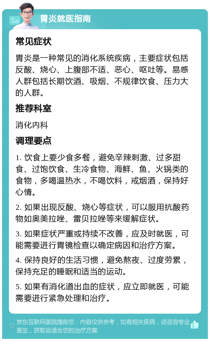 胃炎就医指南 常见症状 胃炎是一种常见的消化系统疾病，主要症状包括反酸、烧心、上腹部不适、恶心、呕吐等。易感人群包括长期饮酒、吸烟、不规律饮食、压力大的人群。 推荐科室 消化内科 调理要点 1. 饮食上要少食多餐，避免辛辣刺激、过多甜食、过饱饮食、生冷食物、海鲜、鱼、火锅类的食物，多喝温热水，不喝饮料，戒烟酒，保持好心情。 2. 如果出现反酸、烧心等症状，可以服用抗酸药物如奥美拉唑、雷贝拉唑等来缓解症状。 3. 如果症状严重或持续不改善，应及时就医，可能需要进行胃镜检查以确定病因和治疗方案。 4. 保持良好的生活习惯，避免熬夜、过度劳累，保持充足的睡眠和适当的运动。 5. 如果有消化道出血的症状，应立即就医，可能需要进行紧急处理和治疗。