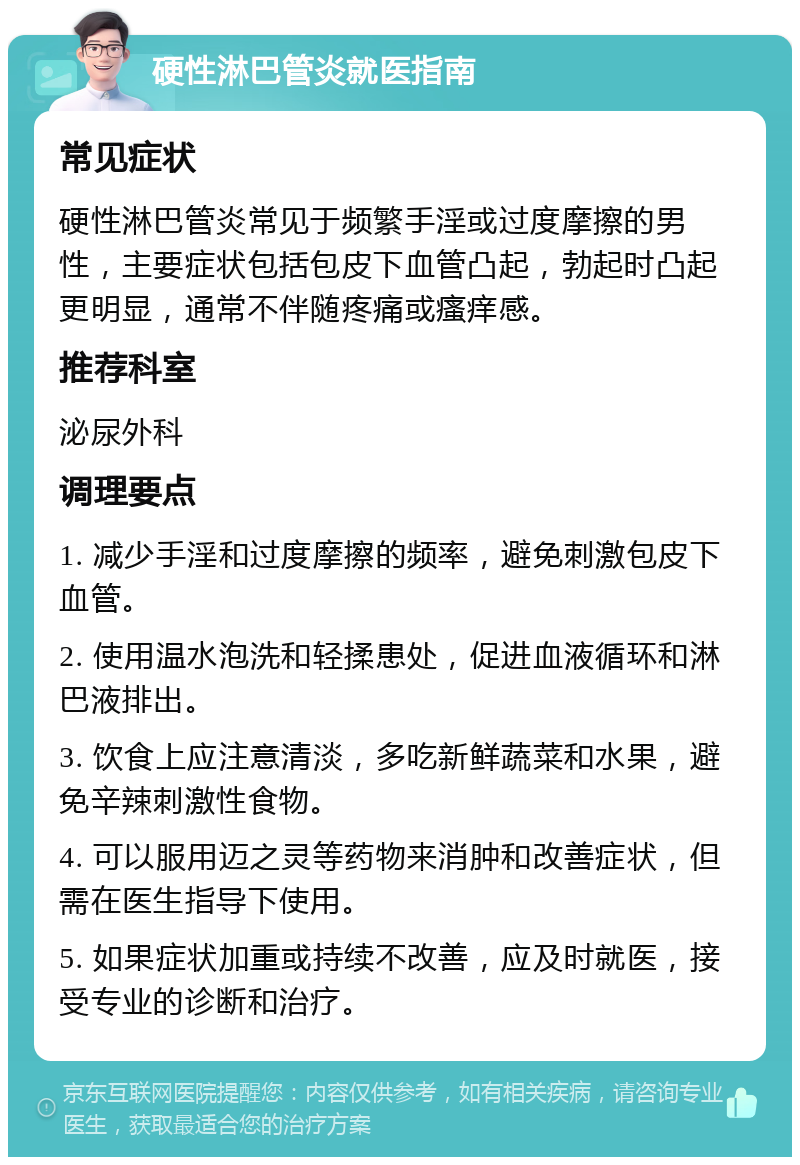 硬性淋巴管炎就医指南 常见症状 硬性淋巴管炎常见于频繁手淫或过度摩擦的男性，主要症状包括包皮下血管凸起，勃起时凸起更明显，通常不伴随疼痛或瘙痒感。 推荐科室 泌尿外科 调理要点 1. 减少手淫和过度摩擦的频率，避免刺激包皮下血管。 2. 使用温水泡洗和轻揉患处，促进血液循环和淋巴液排出。 3. 饮食上应注意清淡，多吃新鲜蔬菜和水果，避免辛辣刺激性食物。 4. 可以服用迈之灵等药物来消肿和改善症状，但需在医生指导下使用。 5. 如果症状加重或持续不改善，应及时就医，接受专业的诊断和治疗。