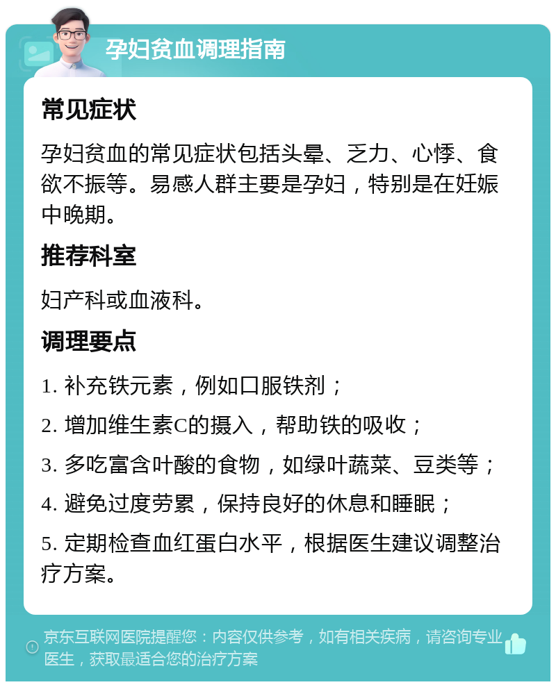 孕妇贫血调理指南 常见症状 孕妇贫血的常见症状包括头晕、乏力、心悸、食欲不振等。易感人群主要是孕妇，特别是在妊娠中晚期。 推荐科室 妇产科或血液科。 调理要点 1. 补充铁元素，例如口服铁剂； 2. 增加维生素C的摄入，帮助铁的吸收； 3. 多吃富含叶酸的食物，如绿叶蔬菜、豆类等； 4. 避免过度劳累，保持良好的休息和睡眠； 5. 定期检查血红蛋白水平，根据医生建议调整治疗方案。