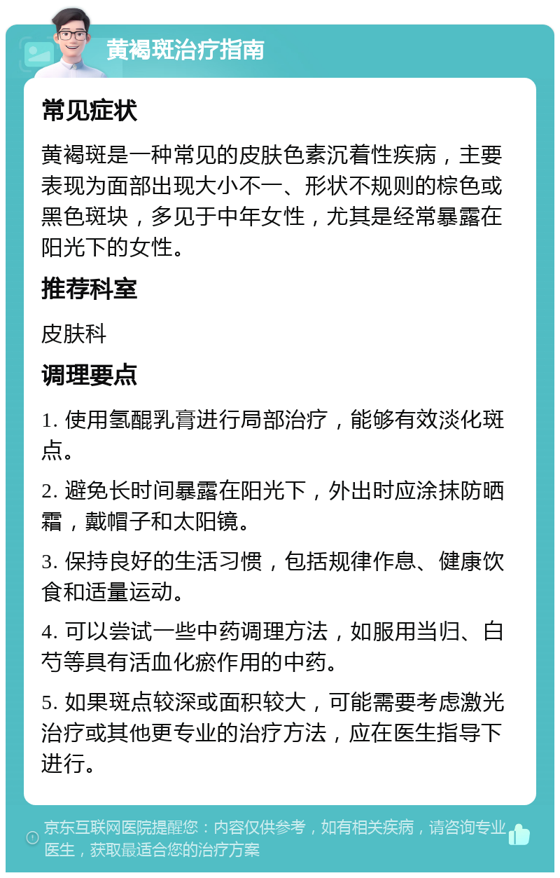 黄褐斑治疗指南 常见症状 黄褐斑是一种常见的皮肤色素沉着性疾病，主要表现为面部出现大小不一、形状不规则的棕色或黑色斑块，多见于中年女性，尤其是经常暴露在阳光下的女性。 推荐科室 皮肤科 调理要点 1. 使用氢醌乳膏进行局部治疗，能够有效淡化斑点。 2. 避免长时间暴露在阳光下，外出时应涂抹防晒霜，戴帽子和太阳镜。 3. 保持良好的生活习惯，包括规律作息、健康饮食和适量运动。 4. 可以尝试一些中药调理方法，如服用当归、白芍等具有活血化瘀作用的中药。 5. 如果斑点较深或面积较大，可能需要考虑激光治疗或其他更专业的治疗方法，应在医生指导下进行。