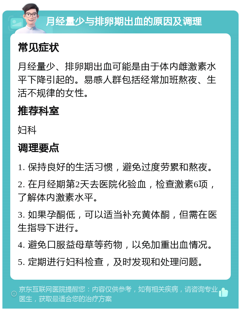 月经量少与排卵期出血的原因及调理 常见症状 月经量少、排卵期出血可能是由于体内雌激素水平下降引起的。易感人群包括经常加班熬夜、生活不规律的女性。 推荐科室 妇科 调理要点 1. 保持良好的生活习惯，避免过度劳累和熬夜。 2. 在月经期第2天去医院化验血，检查激素6项，了解体内激素水平。 3. 如果孕酮低，可以适当补充黄体酮，但需在医生指导下进行。 4. 避免口服益母草等药物，以免加重出血情况。 5. 定期进行妇科检查，及时发现和处理问题。