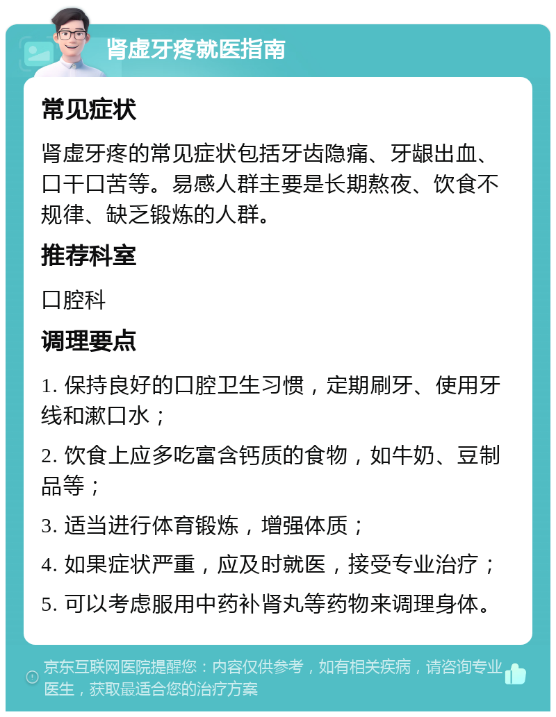 肾虚牙疼就医指南 常见症状 肾虚牙疼的常见症状包括牙齿隐痛、牙龈出血、口干口苦等。易感人群主要是长期熬夜、饮食不规律、缺乏锻炼的人群。 推荐科室 口腔科 调理要点 1. 保持良好的口腔卫生习惯，定期刷牙、使用牙线和漱口水； 2. 饮食上应多吃富含钙质的食物，如牛奶、豆制品等； 3. 适当进行体育锻炼，增强体质； 4. 如果症状严重，应及时就医，接受专业治疗； 5. 可以考虑服用中药补肾丸等药物来调理身体。