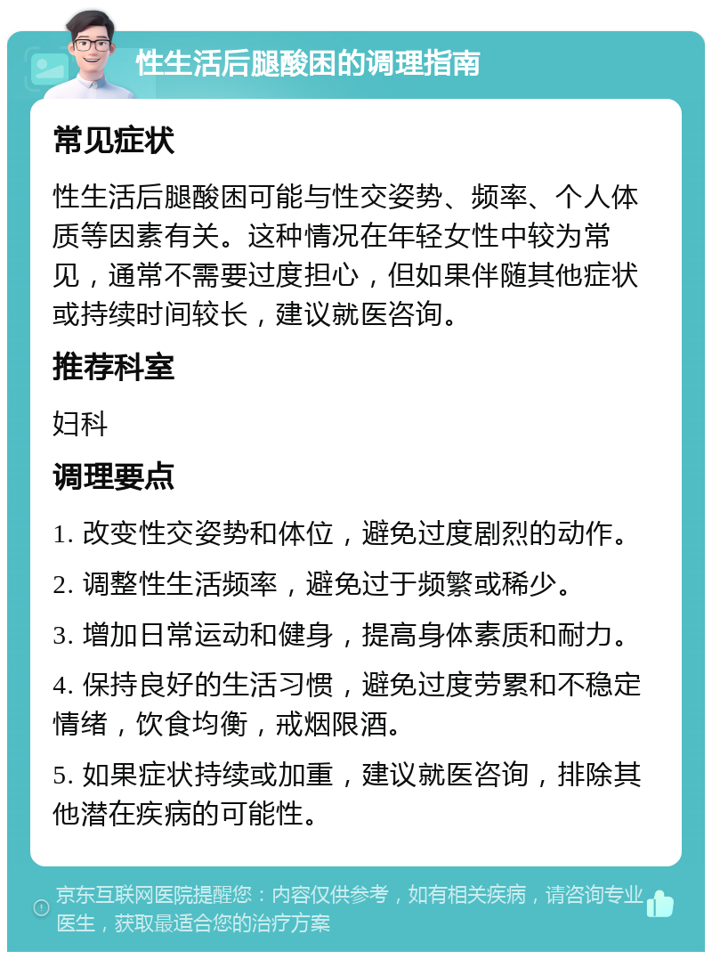 性生活后腿酸困的调理指南 常见症状 性生活后腿酸困可能与性交姿势、频率、个人体质等因素有关。这种情况在年轻女性中较为常见，通常不需要过度担心，但如果伴随其他症状或持续时间较长，建议就医咨询。 推荐科室 妇科 调理要点 1. 改变性交姿势和体位，避免过度剧烈的动作。 2. 调整性生活频率，避免过于频繁或稀少。 3. 增加日常运动和健身，提高身体素质和耐力。 4. 保持良好的生活习惯，避免过度劳累和不稳定情绪，饮食均衡，戒烟限酒。 5. 如果症状持续或加重，建议就医咨询，排除其他潜在疾病的可能性。